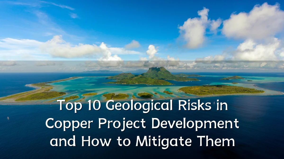 Top 10 Geological Risks in Copper Project Development and How to Mitigate Them